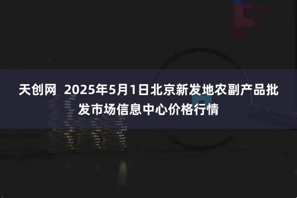 天创网  2025年5月1日北京新发地农副产品批发市场信息中心价格行情