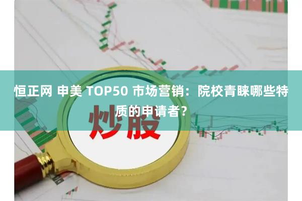 恒正网 申美 TOP50 市场营销:院校青睐哪些特质的申请者?