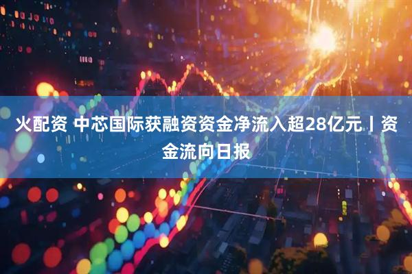 火配资 中芯国际获融资资金净流入超28亿元丨资金流向日报