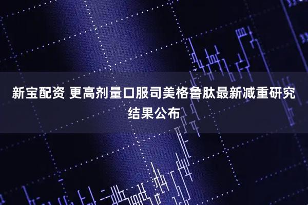 新宝配资 更高剂量口服司美格鲁肽最新减重研究结果公布