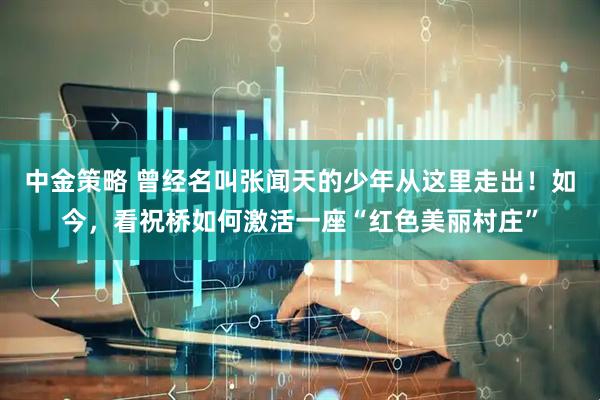 中金策略 曾经名叫张闻天的少年从这里走出！如今，看祝桥如何激活一座“红色美丽村庄”