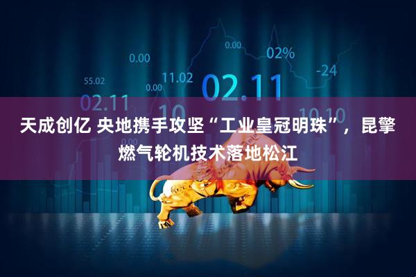 天成创亿 央地携手攻坚“工业皇冠明珠”,昆擎燃气轮机技术落地松江